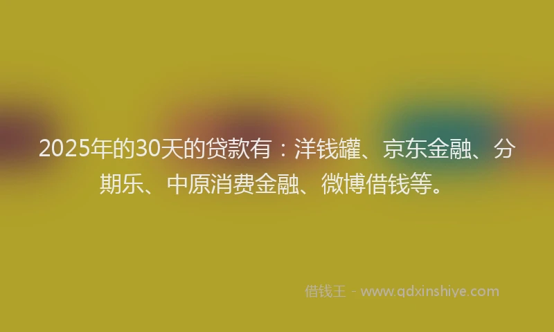 2025年的30天的贷款有：洋钱罐、京东金融、分期乐、中原消费金融、微博借钱等。