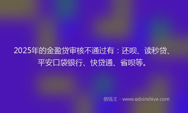 2025年的金盈贷审核不通过有：还呗、读秒贷、平安口袋银行、快贷通、省呗等。
