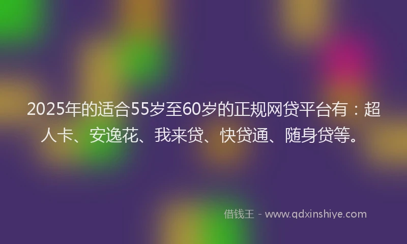 2025年的适合55岁至60岁的正规网贷平台有：超人卡、安逸花、我来贷、快贷通、随身贷等。