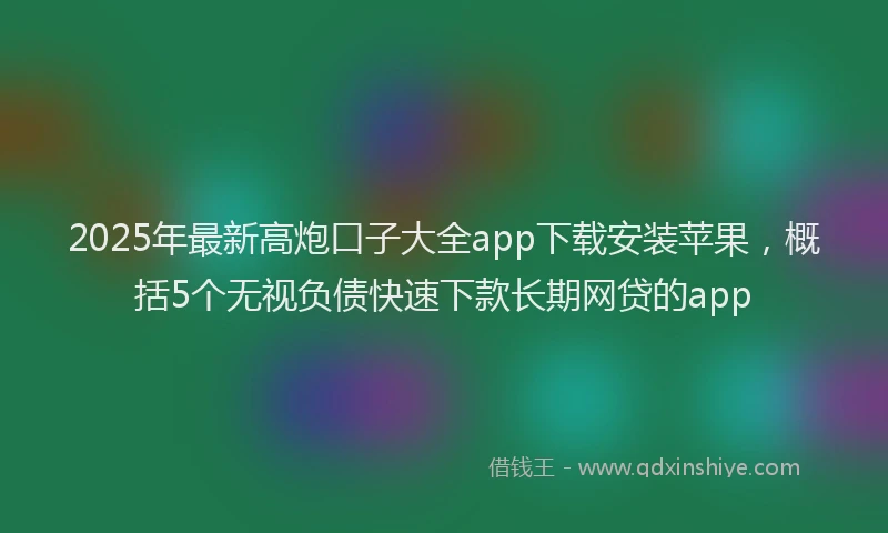 2025年最新高炮口子大全app下载安装苹果，概括5个无视负债快速下款长期网贷的app