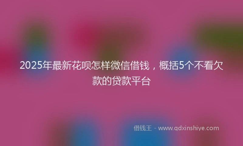 2025年最新花呗怎样微信借钱，概括5个不看欠款的贷款平台