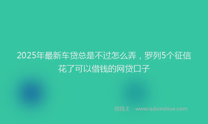 2025年最新车贷总是不过怎么弄，罗列5个征信花了可以借钱的网贷口子