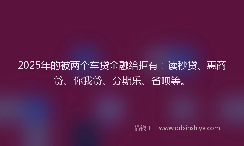 2025年的被两个车贷金融给拒有：读秒贷、惠商贷、你我贷、分期乐、省呗等。