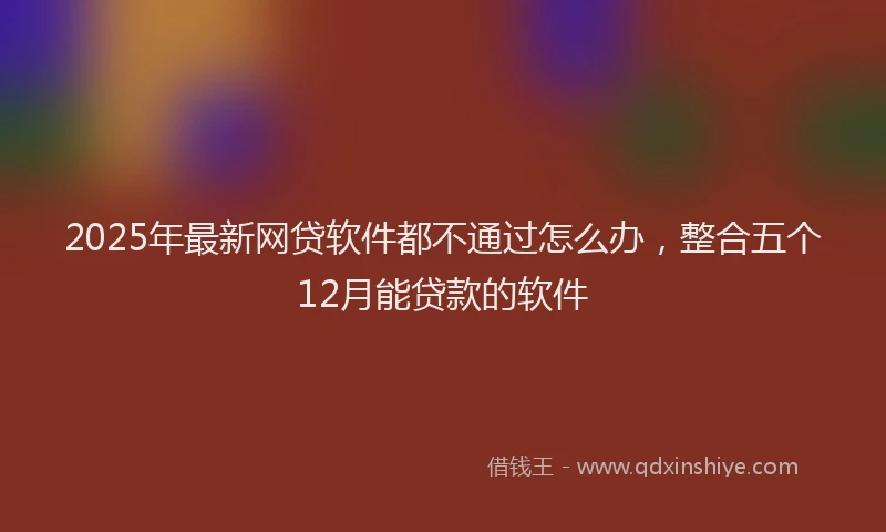 2025年最新网贷软件都不通过怎么办，整合五个12月能贷款的软件