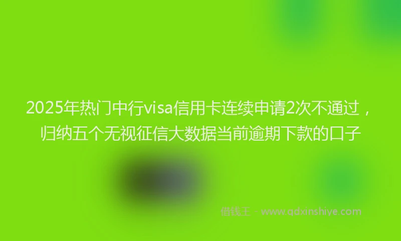 2025年热门中行visa信用卡连续申请2次不通过，归纳五个无视征信大数据当前逾期下款的口子