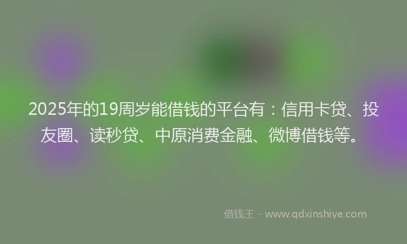 2025年的19周岁能借钱的平台有：信用卡贷、投友圈、读秒贷、中原消费金融、微博借钱等。
