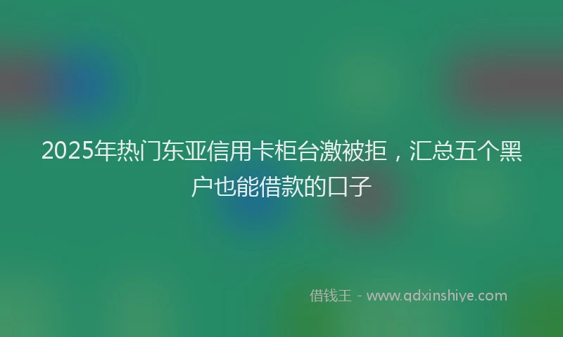 2025年热门东亚信用卡柜台激被拒，汇总五个黑户也能借款的口子