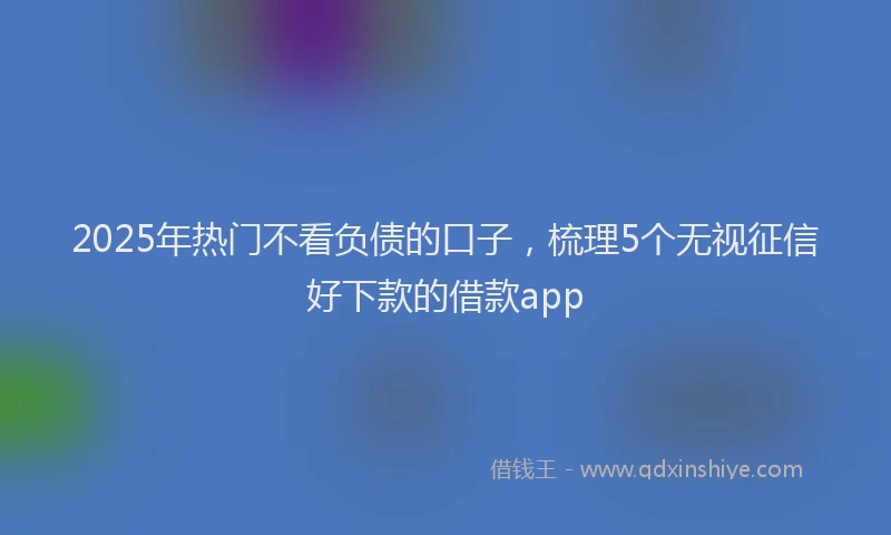 2025年热门不看负债的口子，梳理5个无视征信好下款的借款app