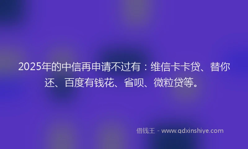 2025年的中信再申请不过有：维信卡卡贷、替你还、百度有钱花、省呗、微粒贷等。