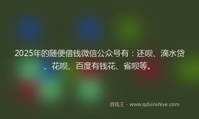 2025年的随便借钱微信公众号有：还呗、滴水贷、花呗、百度有钱花、省呗等。