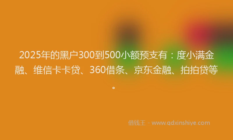 2025年的黑户300到500小额预支有：度小满金融、维信卡卡贷、360借条、京东金融、拍拍贷等。