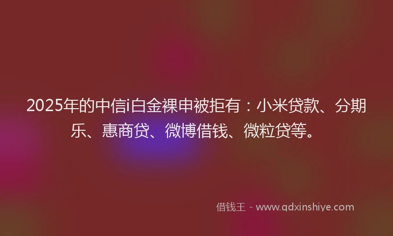 2025年的中信i白金裸申被拒有：小米贷款、分期乐、惠商贷、微博借钱、微粒贷等。