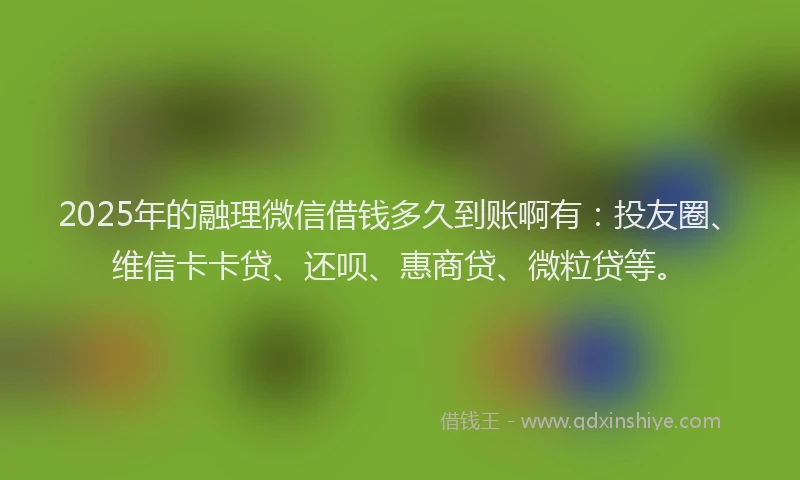 2025年的融理微信借钱多久到账啊有：投友圈、维信卡卡贷、还呗、惠商贷、微粒贷等。