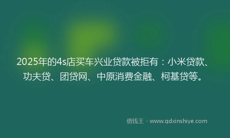 2025年的4s店买车兴业贷款被拒有：小米贷款、功夫贷、团贷网、中原消费金融、柯基贷等。