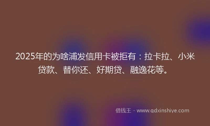 2025年的为啥浦发信用卡被拒有：拉卡拉、小米贷款、替你还、好期贷、融逸花等。