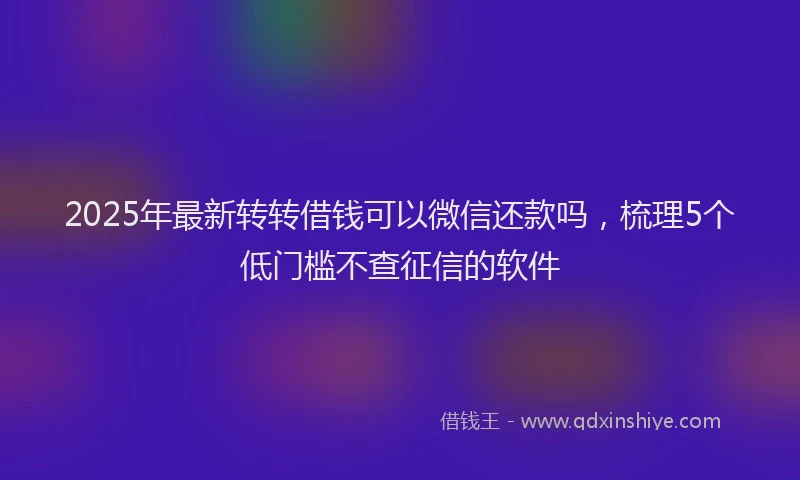 2025年最新转转借钱可以微信还款吗，梳理5个低门槛不查征信的软件