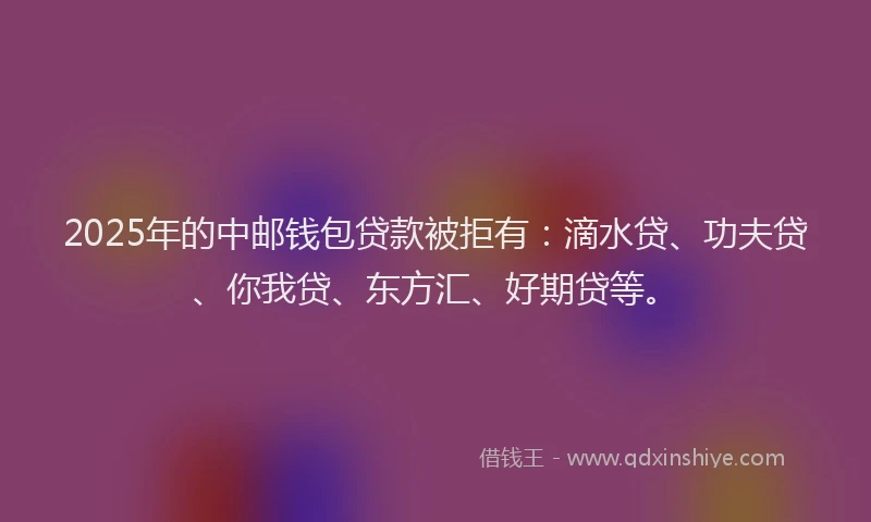 2025年的中邮钱包贷款被拒有：滴水贷、功夫贷、你我贷、东方汇、好期贷等。