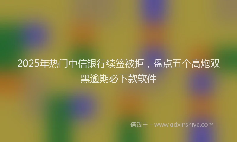 2025年热门中信银行续签被拒，盘点五个高炮双黑逾期必下款软件