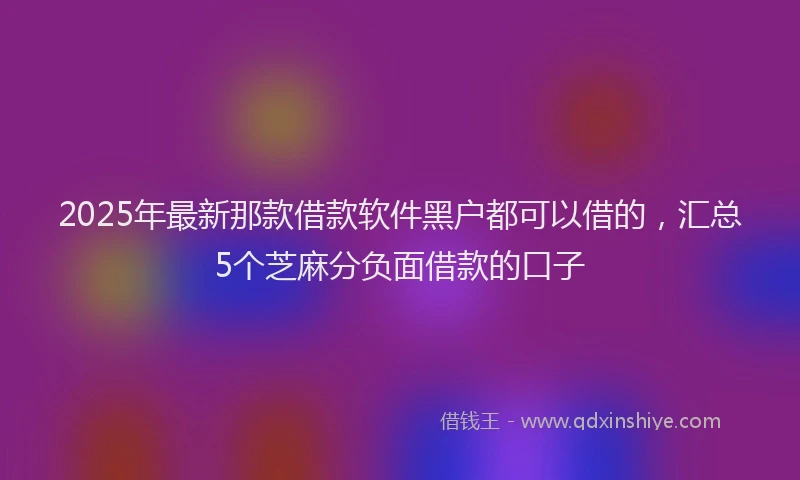 2025年最新那款借款软件黑户都可以借的，汇总5个芝麻分负面借款的口子