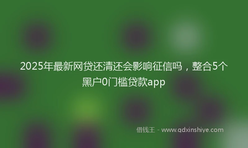 2025年最新网贷还清还会影响征信吗，整合5个黑户0门槛贷款app