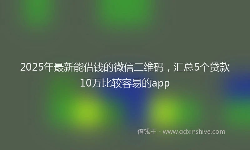 2025年最新能借钱的微信二维码，汇总5个贷款10万比较容易的app