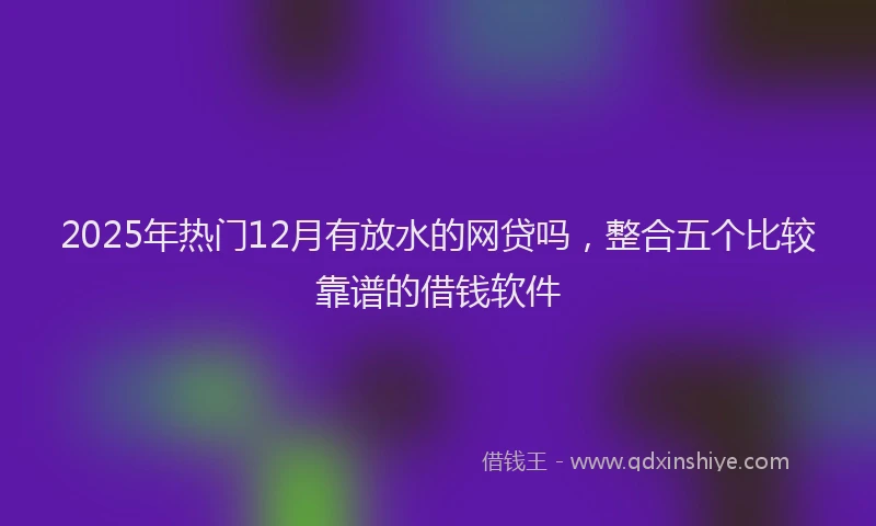 2025年热门12月有放水的网贷吗，整合五个比较靠谱的借钱软件