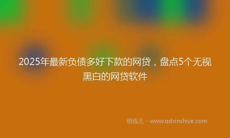 2025年最新负债多好下款的网贷，盘点5个无视黑白的网贷软件