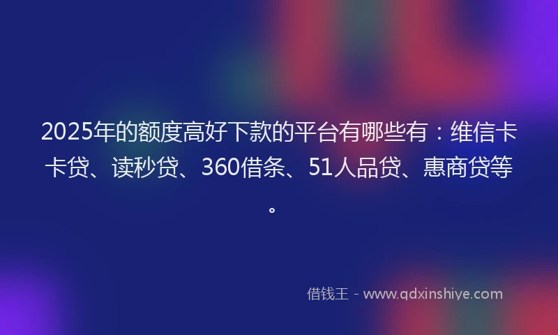 2025年的额度高好下款的平台有哪些有：维信卡卡贷、读秒贷、360借条、51人品贷、惠商贷等。