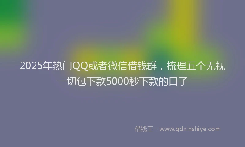 2025年热门QQ或者微信借钱群，梳理五个无视一切包下款5000秒下款的口子