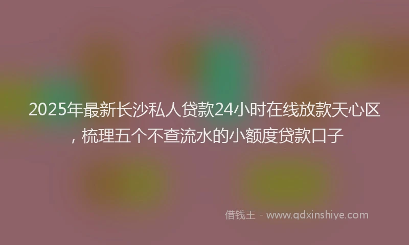 2025年最新长沙私人贷款24小时在线放款天心区，梳理五个不查流水的小额度贷款口子