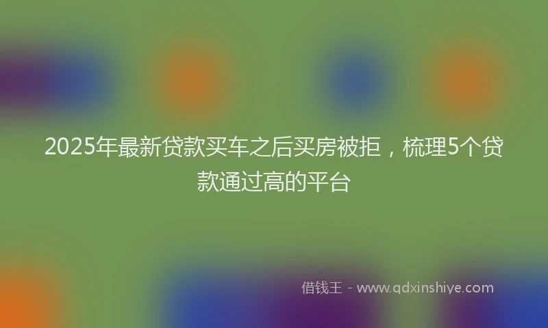 2025年最新贷款买车之后买房被拒，梳理5个贷款通过高的平台