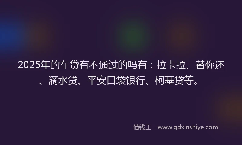 2025年的车贷有不通过的吗有：拉卡拉、替你还、滴水贷、平安口袋银行、柯基贷等。