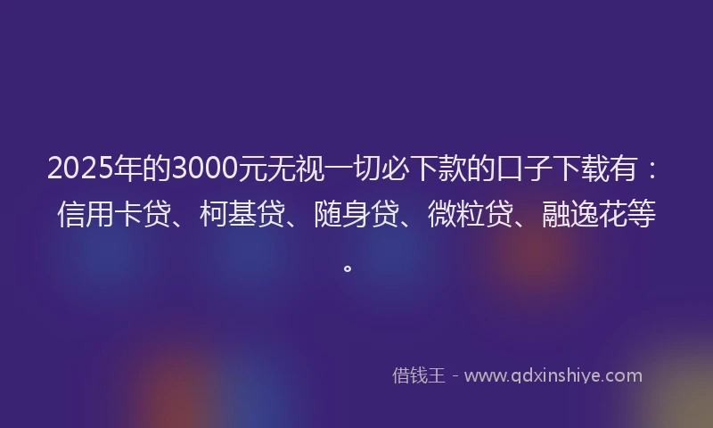 2025年的3000元无视一切必下款的口子下载有：信用卡贷、柯基贷、随身贷、微粒贷、融逸花等。