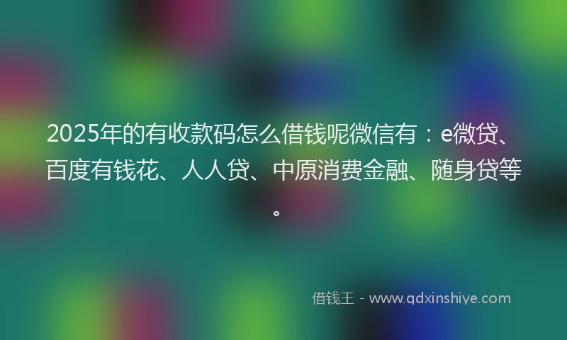 2025年的有收款码怎么借钱呢微信有：e微贷、百度有钱花、人人贷、中原消费金融、随身贷等。