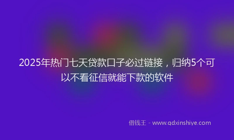2025年热门七天贷款口子必过链接，归纳5个可以不看征信就能下款的软件