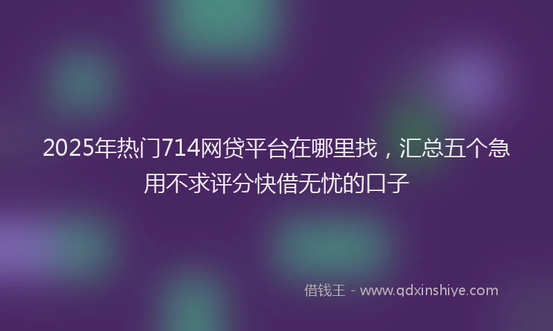 2025年热门714网贷平台在哪里找，汇总五个急用不求评分快借无忧的口子