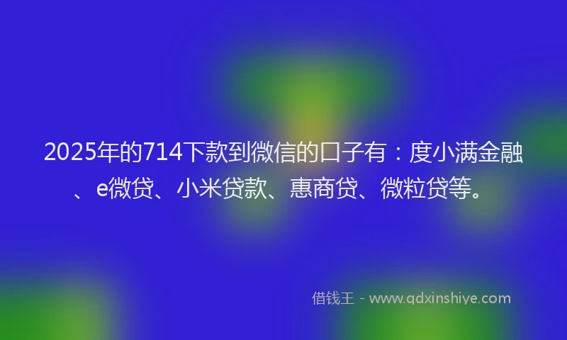 2025年的714下款到微信的口子有：度小满金融、e微贷、小米贷款、惠商贷、微粒贷等。