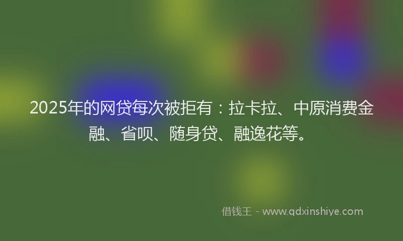 2025年的网贷每次被拒有：拉卡拉、中原消费金融、省呗、随身贷、融逸花等。