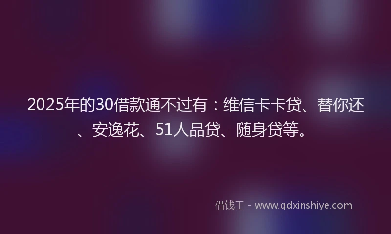 2025年的30借款通不过有：维信卡卡贷、替你还、安逸花、51人品贷、随身贷等。