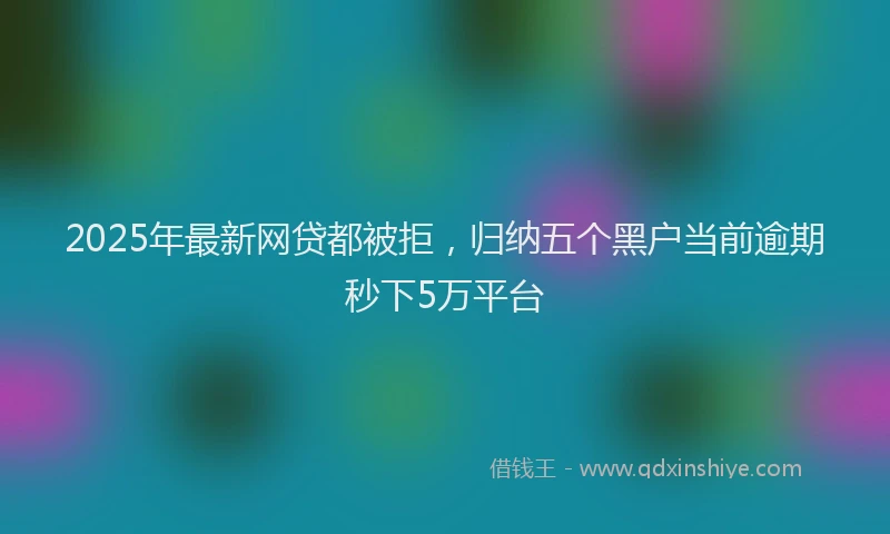 2025年最新网贷都被拒，归纳五个黑户当前逾期秒下5万平台