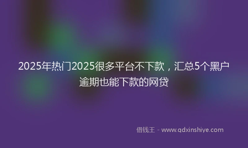 2025年热门2025很多平台不下款，汇总5个黑户逾期也能下款的网贷