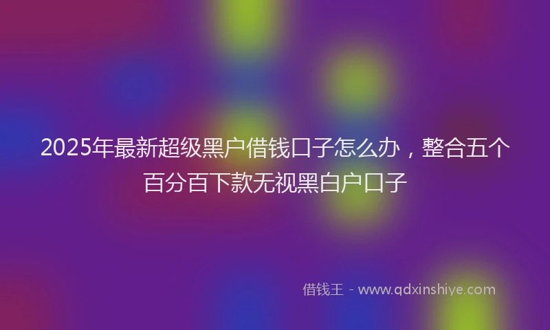 2025年最新超级黑户借钱口子怎么办，整合五个百分百下款无视黑白户口子