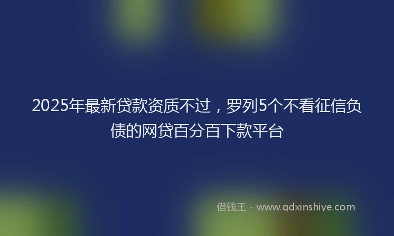 2025年最新贷款资质不过，罗列5个不看征信负债的网贷百分百下款平台