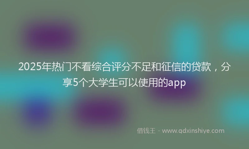 2025年热门不看综合评分不足和征信的贷款，分享5个大学生可以使用的app
