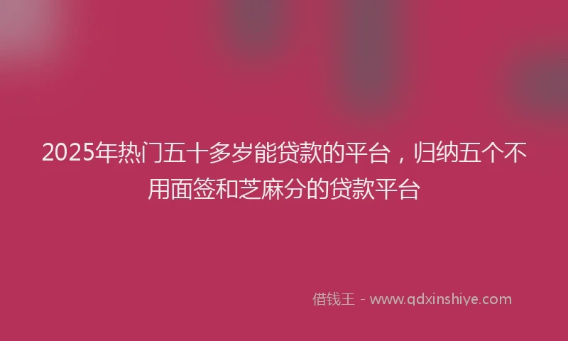 2025年热门五十多岁能贷款的平台，归纳五个不用面签和芝麻分的贷款平台