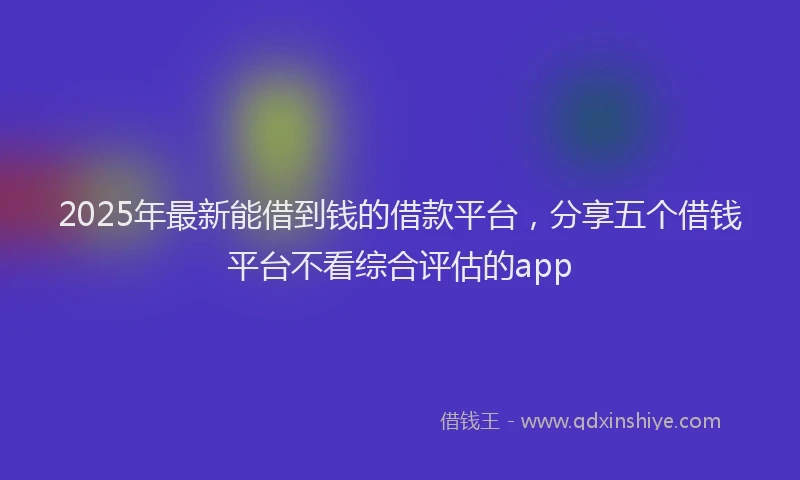 2025年最新能借到钱的借款平台，分享五个借钱平台不看综合评估的app