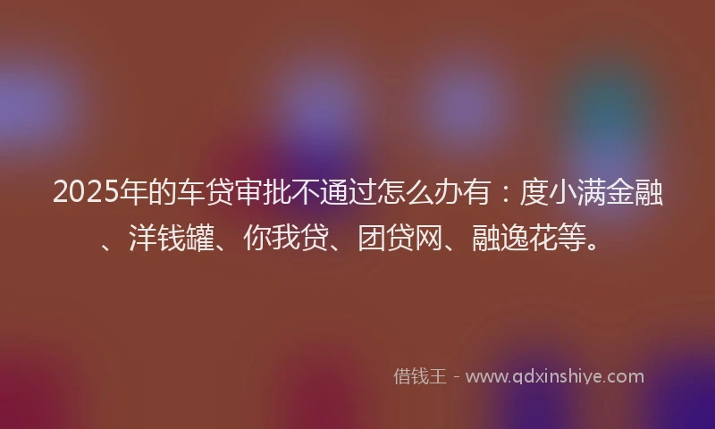2025年的车贷审批不通过怎么办有：度小满金融、洋钱罐、你我贷、团贷网、融逸花等。