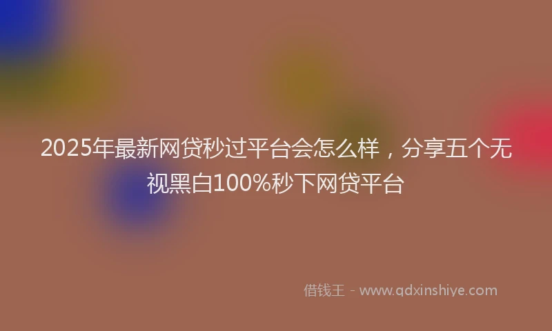 2025年最新网贷秒过平台会怎么样，分享五个无视黑白100%秒下网贷平台