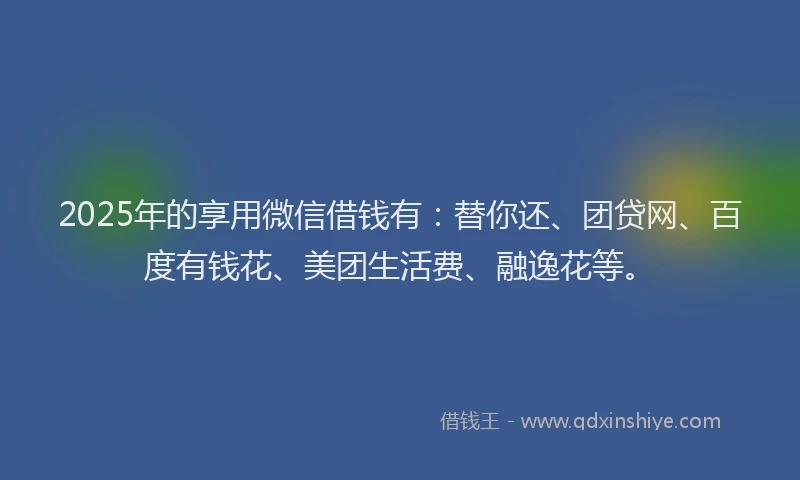 2025年的享用微信借钱有：替你还、团贷网、百度有钱花、美团生活费、融逸花等。