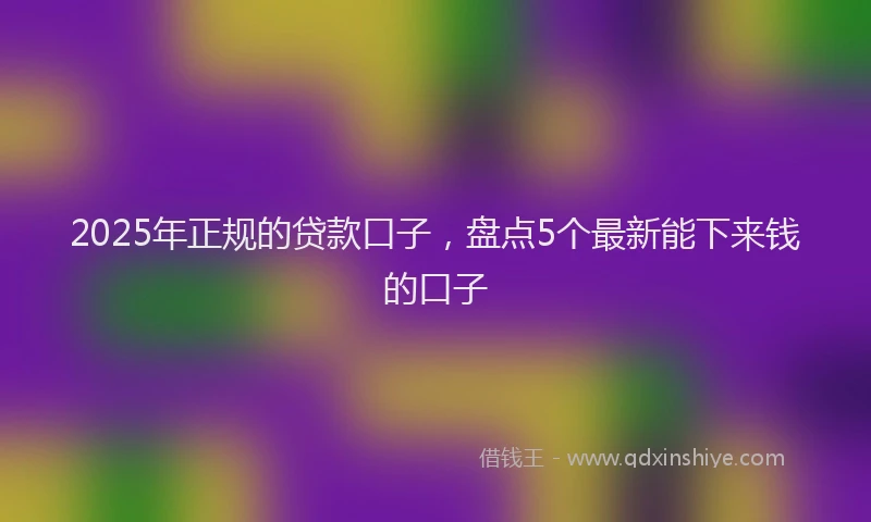 2025年正规的贷款口子，盘点5个最新能下来钱的口子